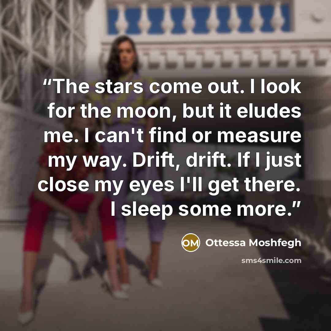 “The stars come out. I look for the moon, but it eludes me. I can't find or measure my way. Drift, drift. If I just close my eyes I'll get there. I sleep some more.” quote by Ottessa Moshfegh