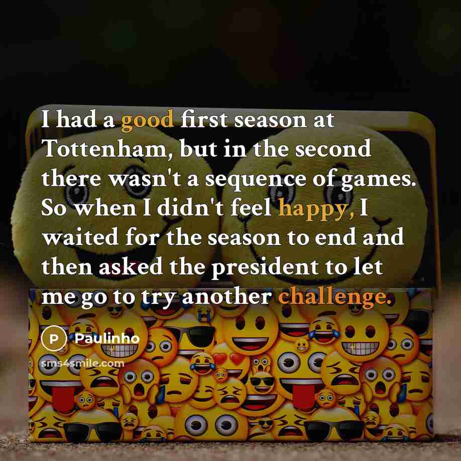 “I had a good first season at Tottenham, but in the second there wasn't a sequence of games. So when I didn't feel happy, I waited for the season to end and then asked the president to let me go to try another challenge.” quote by Paulinho