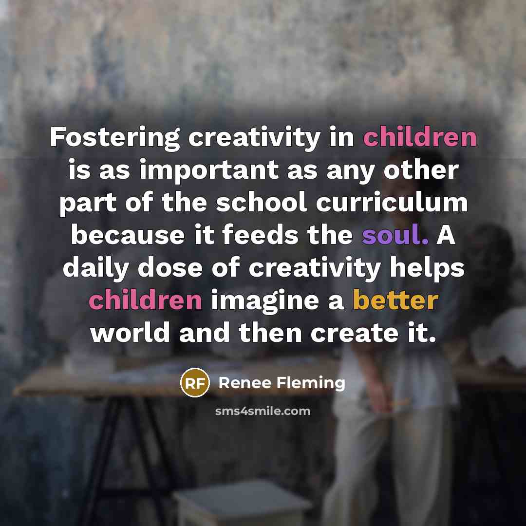 “Fostering creativity in children is as important as any other part of the school curriculum because it feeds the soul. A daily dose of creativity helps children imagine a better world and then create it.” quote by Renee Fleming