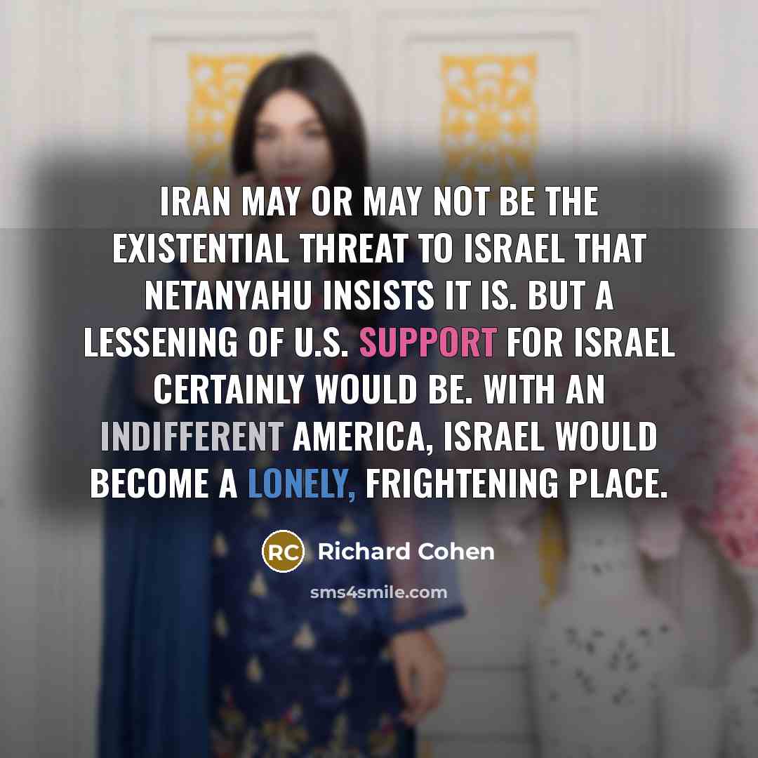 “Iran may or may not be the existential threat to Israel that Netanyahu insists it is. But a lessening of U.S. support for Israel certainly would be. With an indifferent America, Israel would become a lonely, frightening place.” quote by Richard Cohen