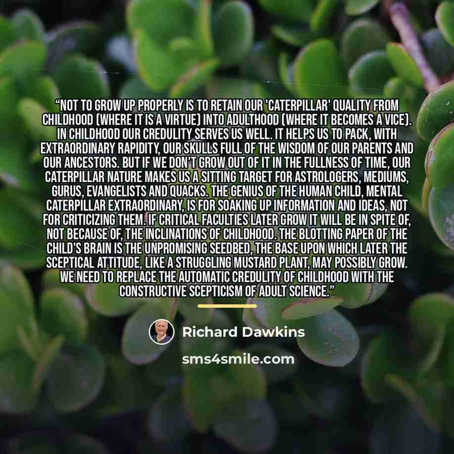 “Not to grow up properly is to retain our 'caterpillar' quality from childhood (where it is a virtue) into adulthood (where it becomes a vice). In childhood our credulity serves us well. It helps us to pack, with extraordinary rapidity, our skulls full of the wisdom of our parents and our…” quote by Richard Dawkins