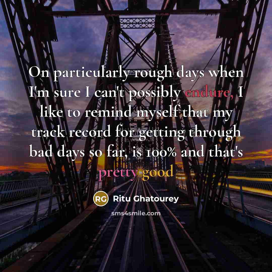 “On particularly rough days when I'm sure I can't possibly endure, I like to remind myself that my track record for getting through bad days so far, is 100% and that's pretty good” quote by Ritu Ghatourey