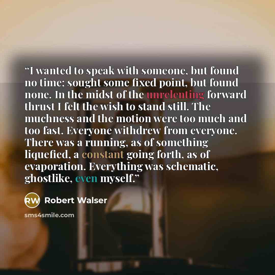“I wanted to speak with someone, but found no time; sought some fixed point, but found none. In the midst of the unrelenting forward thrust I felt the wish to stand still. The muchness and the motion were too much and too fast. Everyone withdrew from everyone. There was a running, as of something…” quote by Robert Walser