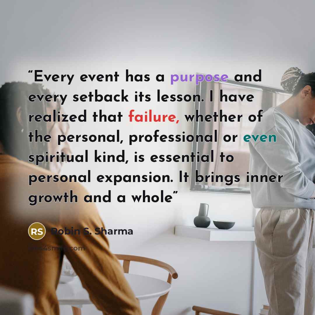 “Every event has a purpose and every setback its lesson. I have realized that failure, whether of the personal, professional or even spiritual kind, is essential to personal expansion. It brings inner growth and a whole” quote by Robin S. Sharma