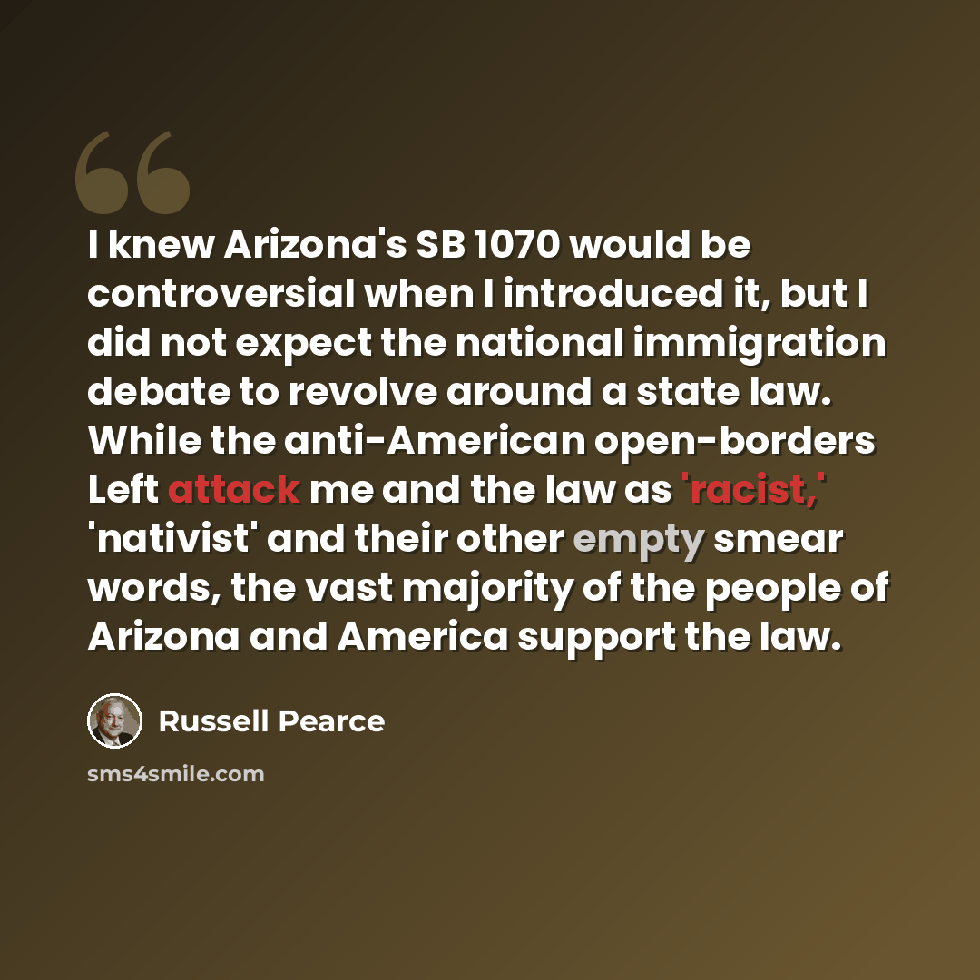 “I knew Arizona's SB 1070 would be controversial when I introduced it, but I did not expect the national immigration debate to revolve around a state law. While the anti-American open-borders Left attack me and the law as 'racist,' 'nativist' and their other empty smear words, the vast majority of…” quote by Russell Pearce