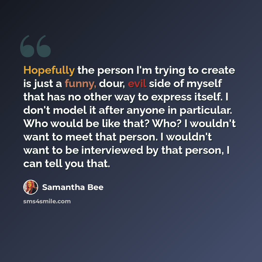 “Hopefully the person I'm trying to create is just a funny, dour, evil side of myself that has no other way to express itself. I don't model it after anyone in particular. Who would be like that? Who? I wouldn't want to meet that person. I wouldn't want to be interviewed by that person, I can tell…” quote by Samantha Bee