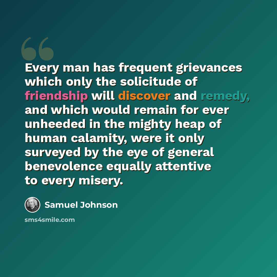 “Every man has frequent grievances which only the solicitude of friendship will discover and remedy, and which would remain for ever unheeded in the mighty heap of human calamity, were it only surveyed by the eye of general benevolence equally attentive to every misery.” quote by Samuel Johnson
