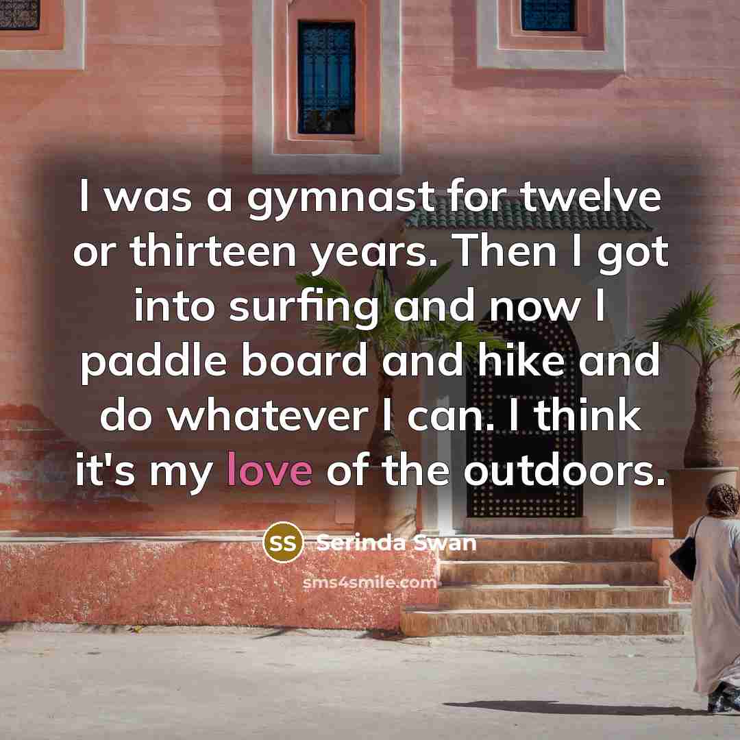 “I was a gymnast for twelve or thirteen years. Then I got into surfing and now I paddle board and hike and do whatever I can. I think it's my love of the outdoors.” quote by Serinda Swan