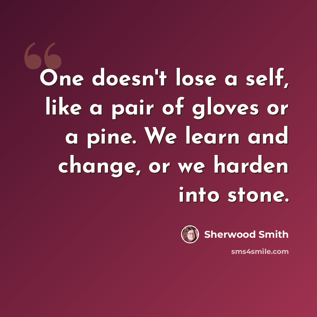 “One doesn't lose a self, like a pair of gloves or a pine. We learn and change, or we harden into stone.” quote by Sherwood Smith
