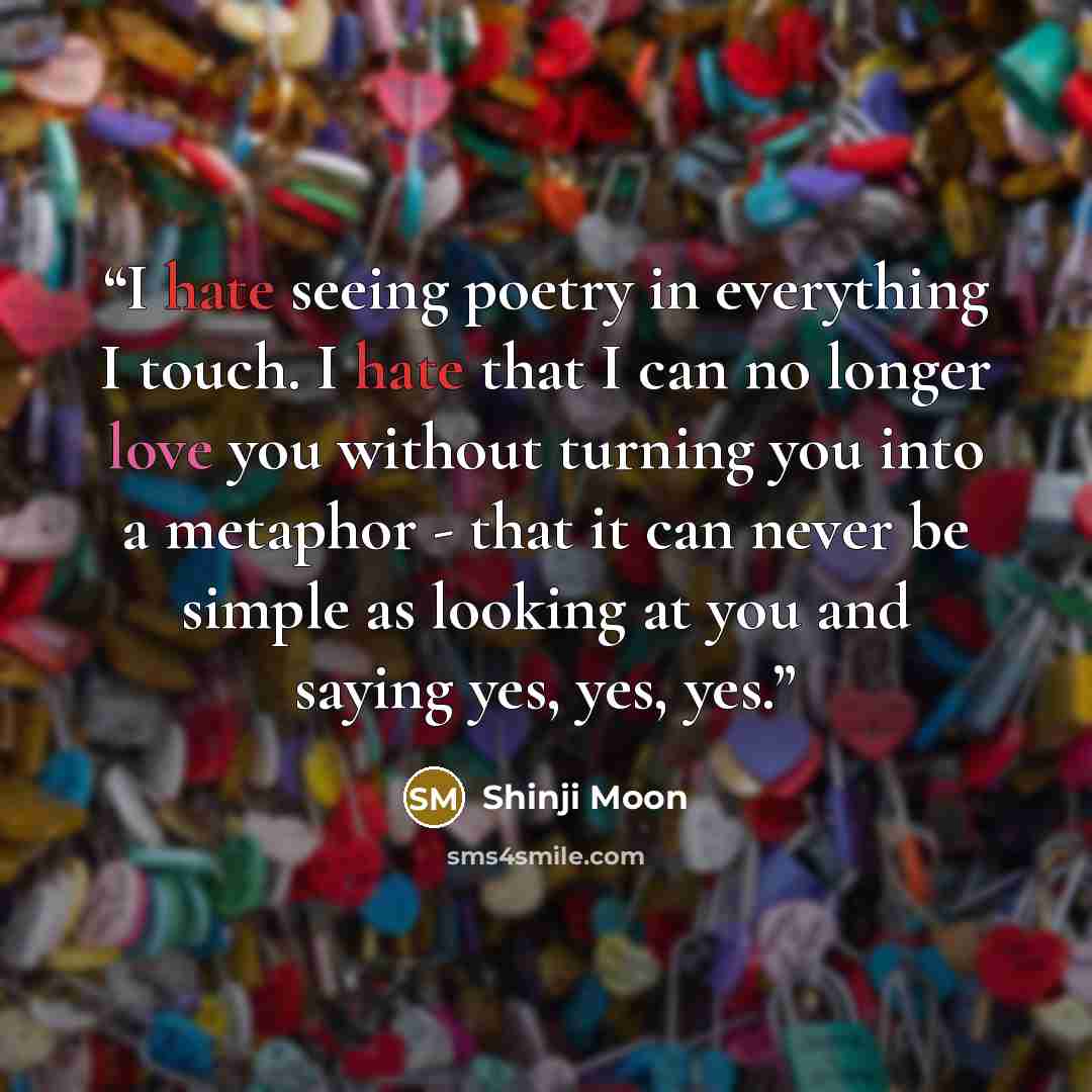 “I hate seeing poetry in everything I touch. I hate that I can no longer love you without turning you into a metaphor - that it can never be simple as looking at you and saying yes, yes, yes.” quote by Shinji Moon