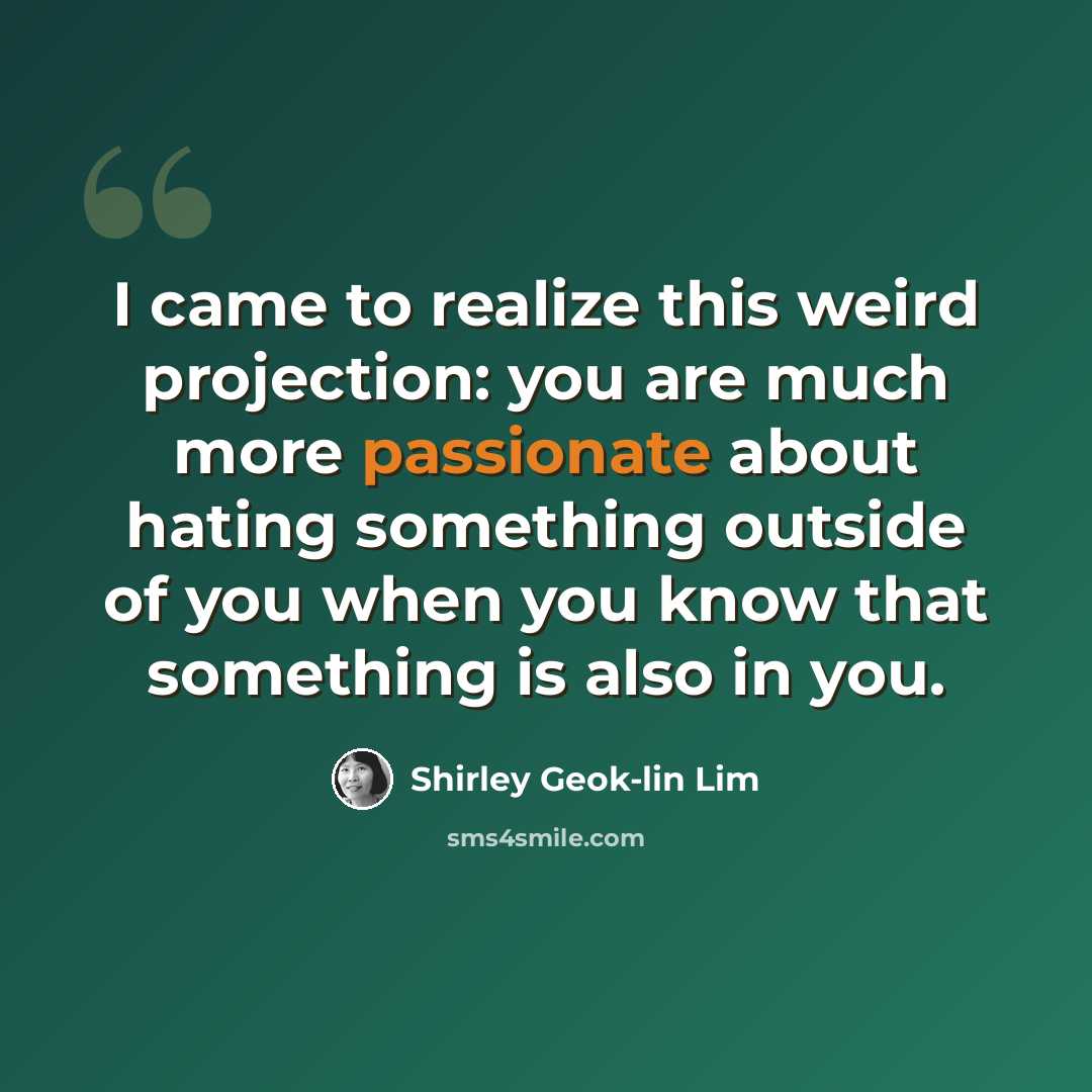 “I came to realize this weird projection: you are much more passionate about hating something outside of you when you know that something is also in you.” quote by Shirley Geok-lin Lim