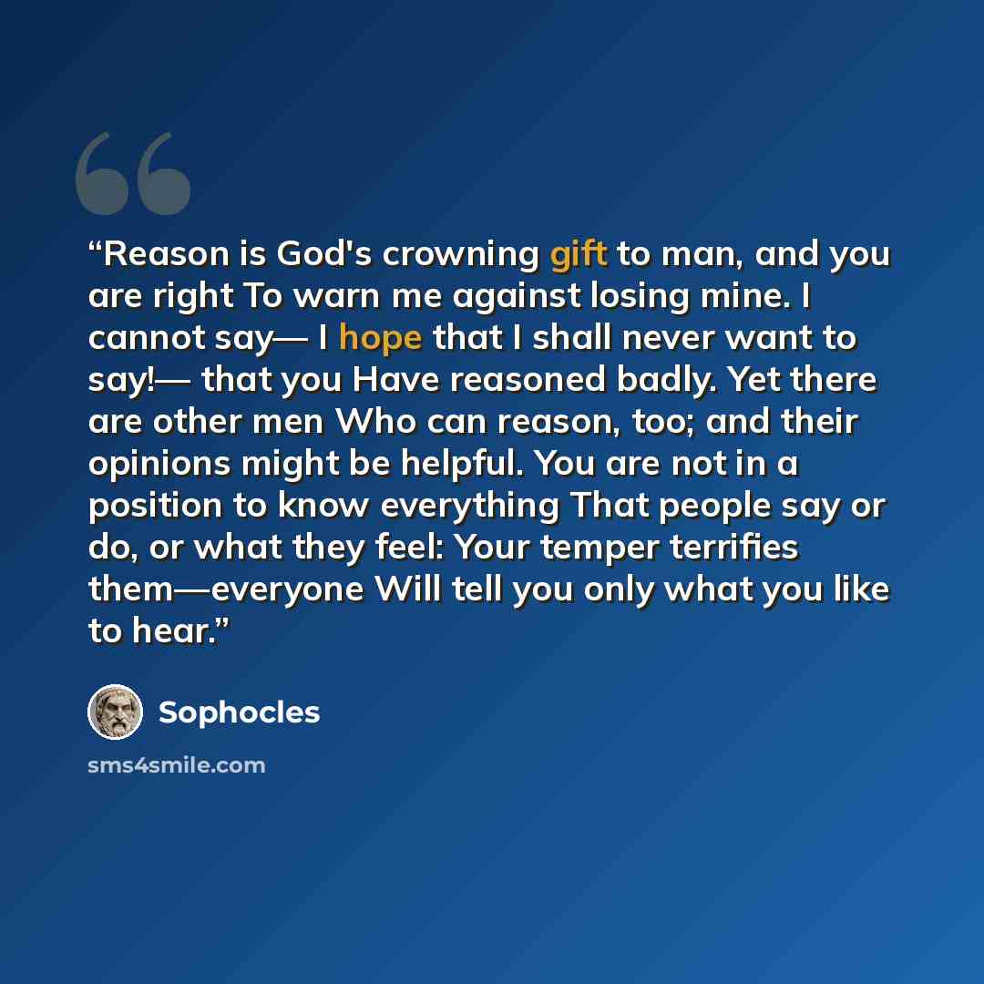 “Reason is God's crowning gift to man, and you are right To warn me against losing mine. I cannot say— I hope that I shall never want to say!— that you Have reasoned badly. Yet there are other men Who can reason, too; and their opinions might be helpful. You are not in a position to know everything…” quote by Sophocles