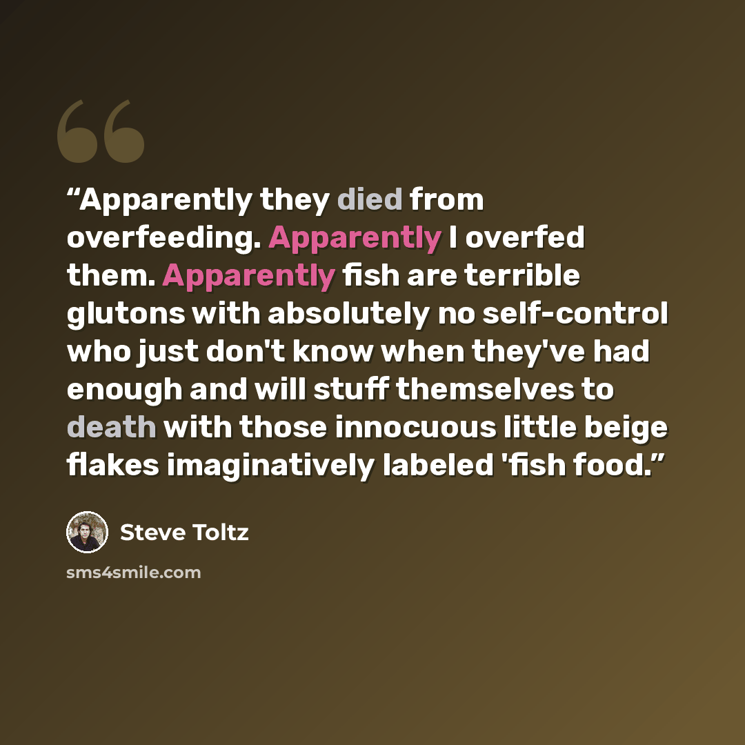 “Apparently they died from overfeeding. Apparently I overfed them. Apparently fish are terrible glutons with absolutely no self-control who just don't know when they've had enough and will stuff themselves to death with those innocuous little beige flakes imaginatively labeled 'fish food.” quote by Steve Toltz