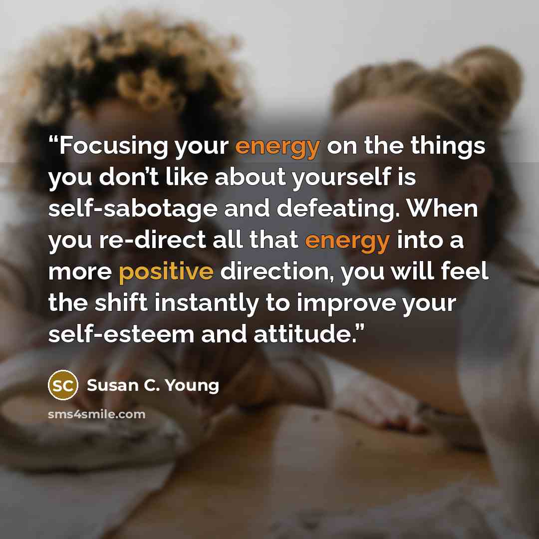 “Focusing your energy on the things you don’t like about yourself is self-sabotage and defeating. When you re-direct all that energy into a more positive direction, you will feel the shift instantly to improve your self-esteem and attitude.” quote by Susan C. Young