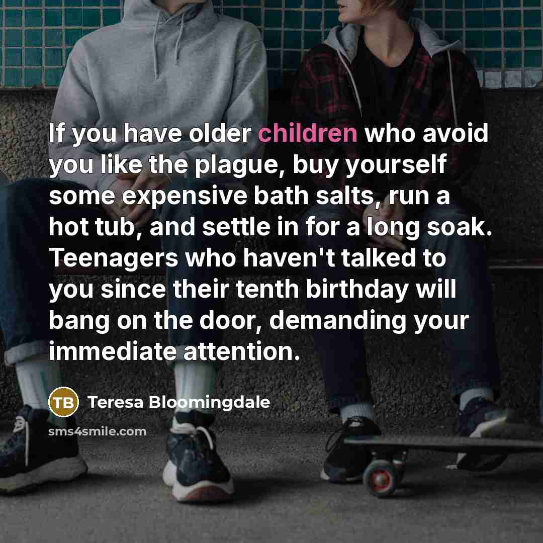 “If you have older children who avoid you like the plague, buy yourself some expensive bath salts, run a hot tub, and settle in for a long soak. Teenagers who haven't talked to you since their tenth birthday will bang on the door, demanding your immediate attention.” quote by Teresa Bloomingdale