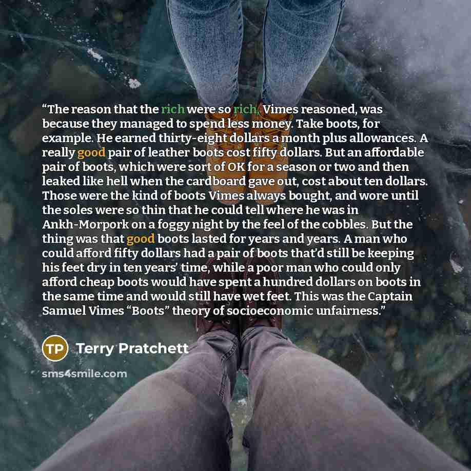 “The reason that the rich were so rich, Vimes reasoned, was because they managed to spend less money. Take boots, for example. He earned thirty-eight dollars a month plus allowances. A really good pair of leather boots cost fifty dollars. But an affordable pair of boots, which were sort of OK for a…” quote by Terry Pratchett