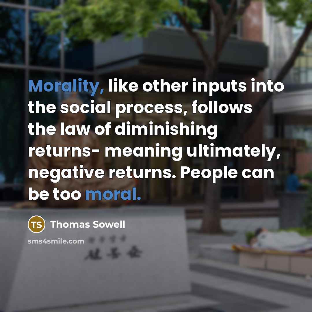 “Morality, like other inputs into the social process, follows the law of diminishing returns- meaning ultimately, negative returns. People can be too moral.” quote by Thomas Sowell