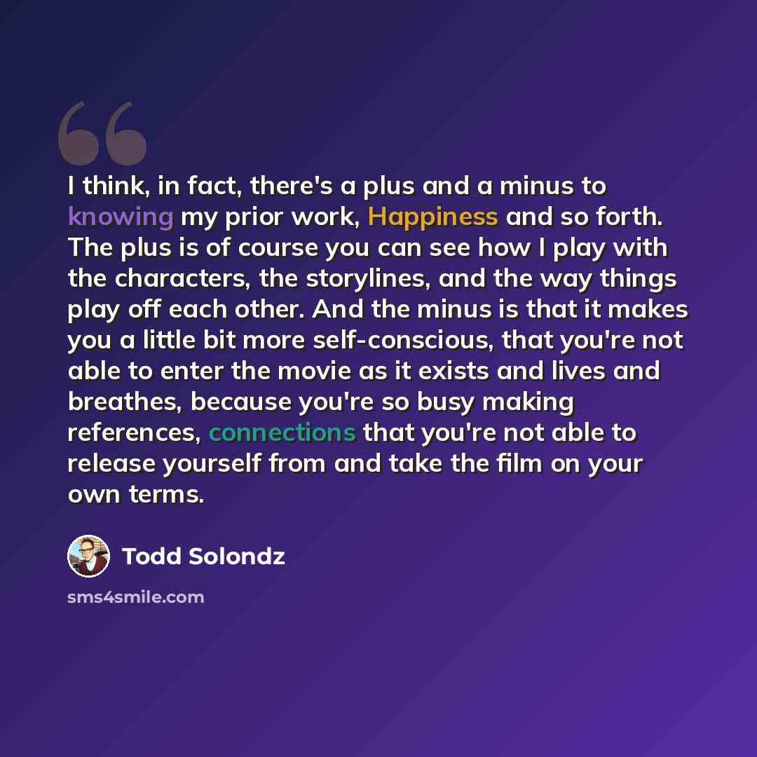 “I think, in fact, there's a plus and a minus to knowing my prior work, Happiness and so forth. The plus is of course you can see how I play with the characters, the storylines, and the way things play off each other. And the minus is that it makes you a little bit more self-conscious, that you're…” quote by Todd Solondz