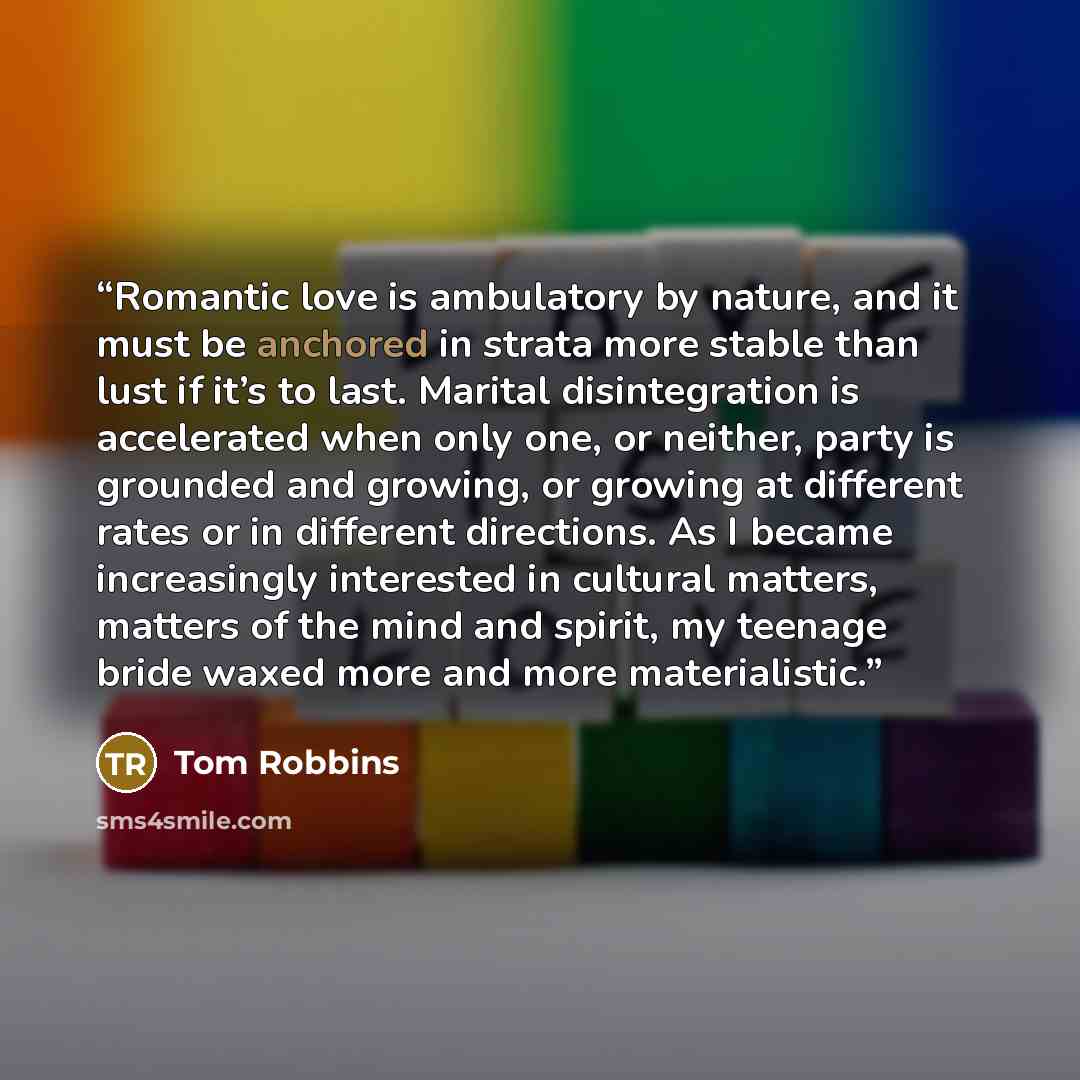 “Romantic love is ambulatory by nature, and it must be anchored in strata more stable than lust if it’s to last. Marital disintegration is accelerated when only one, or neither, party is grounded and growing, or growing at different rates or in different directions. As I became increasingly…” quote by Tom Robbins