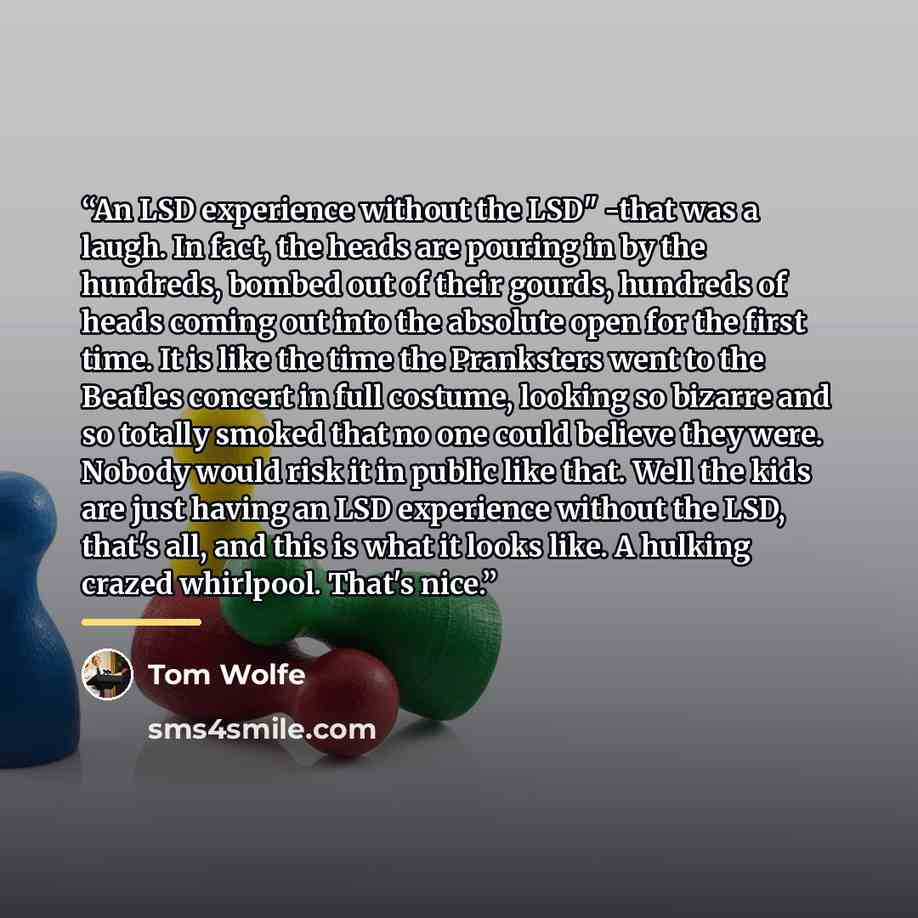 “An LSD experience without the LSD" -that was a laugh. In fact, the heads are pouring in by the hundreds, bombed out of their gourds, hundreds of heads coming out into the absolute open for the first time. It is like the time the Pranksters went to the Beatles concert in full costume, looking so…” quote by Tom Wolfe