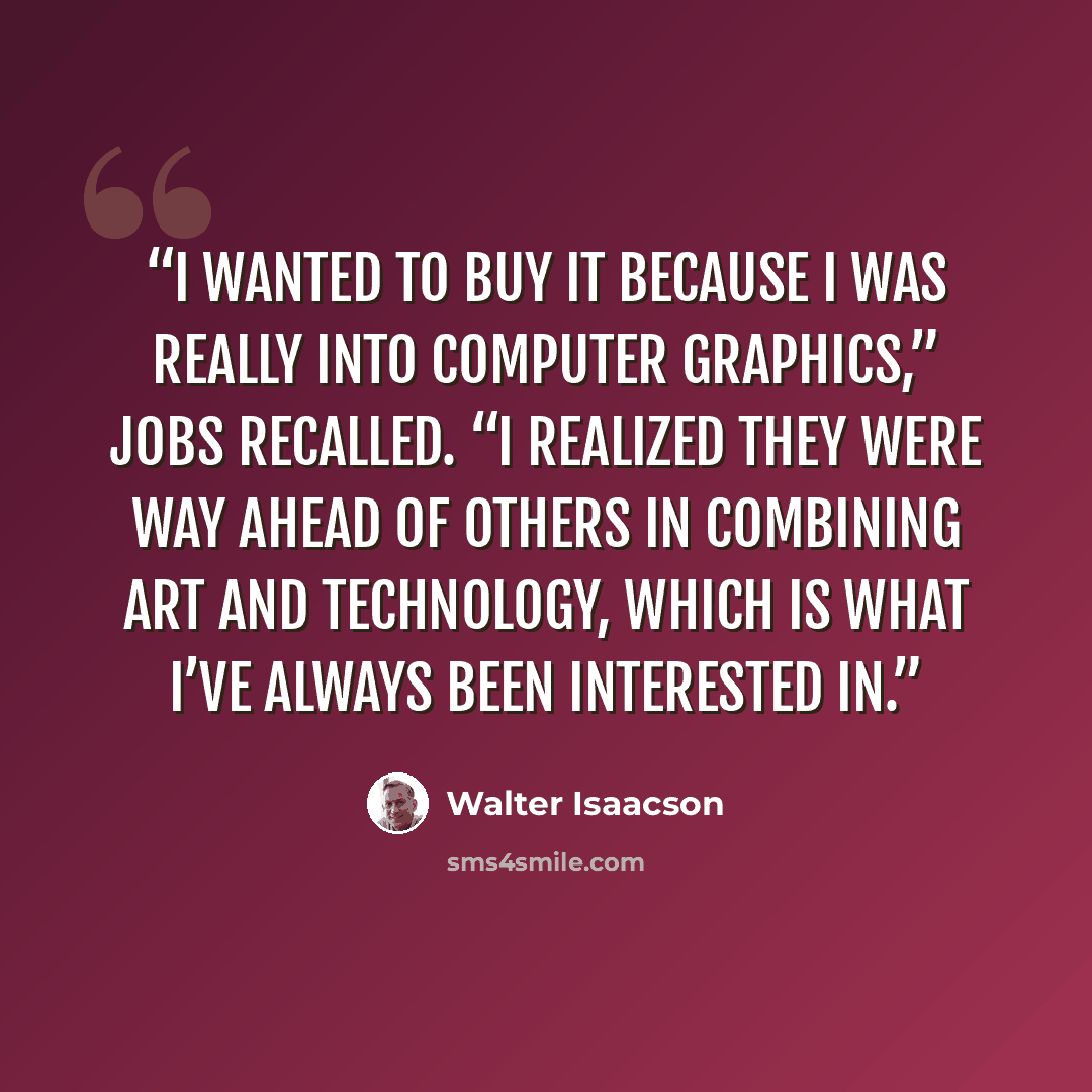 “I wanted to buy it because I was really into computer graphics,” Jobs recalled. “I realized they were way ahead of others in combining art and technology, which is what I’ve always been interested in.” quote by Walter Isaacson