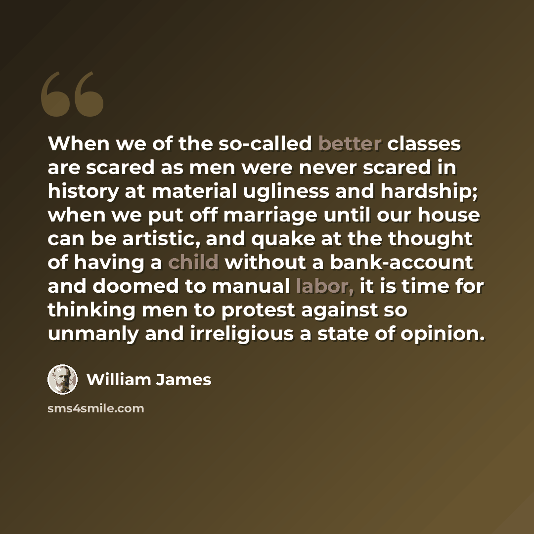 “When we of the so-called better classes are scared as men were never scared in history at material ugliness and hardship; when we put off marriage until our house can be artistic, and quake at the thought of having a child without a bank-account and doomed to manual labor, it is time for thinking…” quote by William James