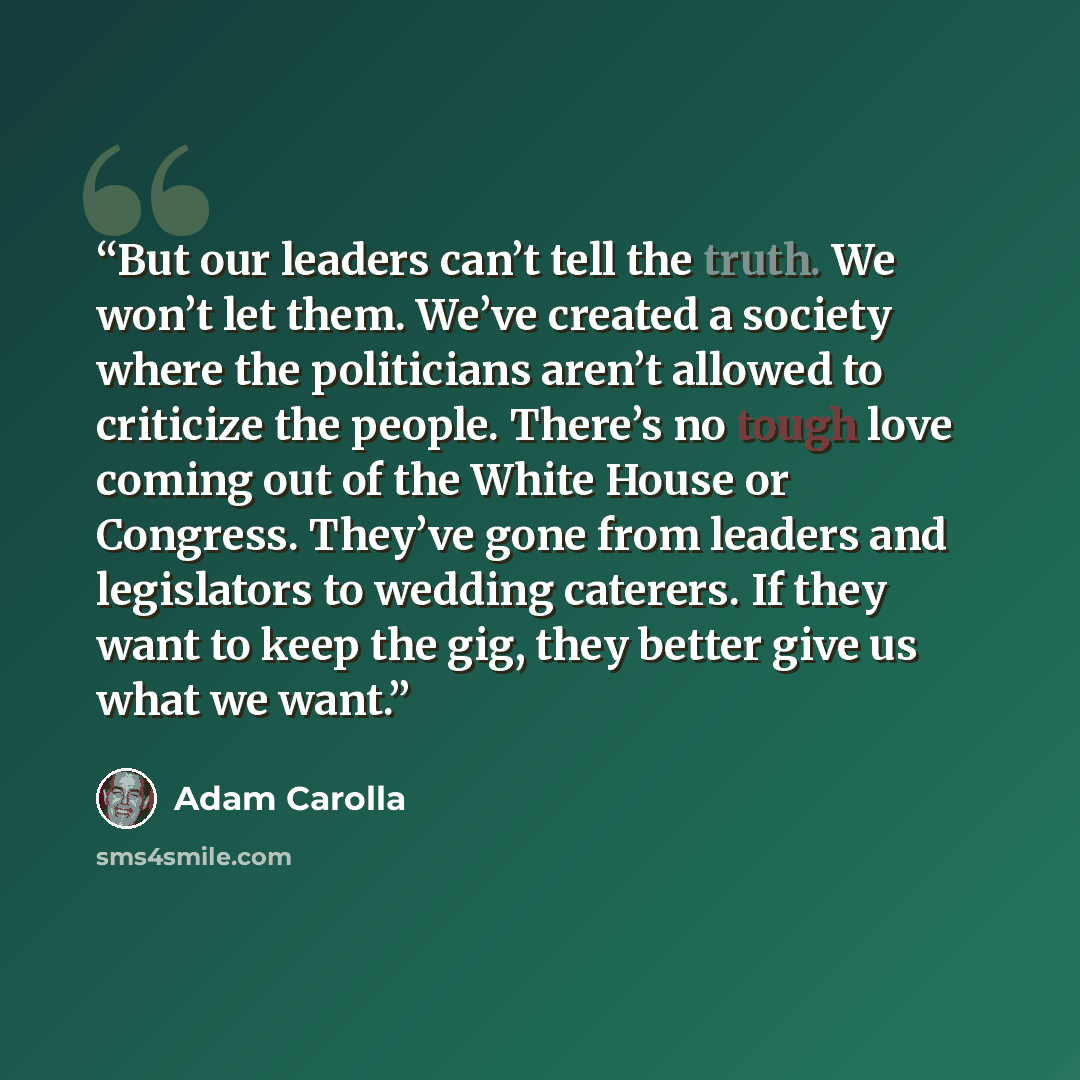 “But our leaders can’t tell the truth. We won’t let them. We’ve created a society where the politicians aren’t allowed to criticize the people. There’s no tough love coming out of the White House or Congress. They’ve gone from leaders and legislators to wedding caterers. If they want to keep the…” quote by Adam Carolla
