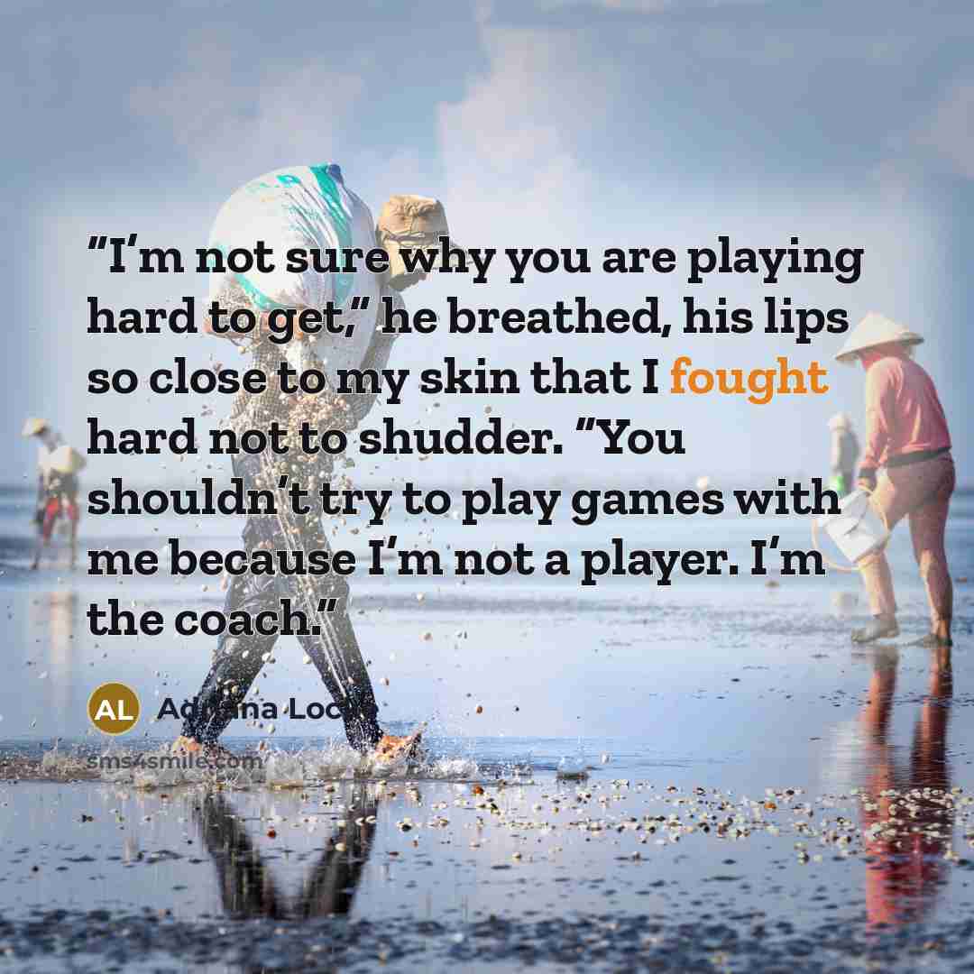 “I’m not sure why you are playing hard to get,” he breathed, his lips so close to my skin that I fought hard not to shudder. “You shouldn’t try to play games with me because I’m not a player. I’m the coach.” quote by Adriana Locke