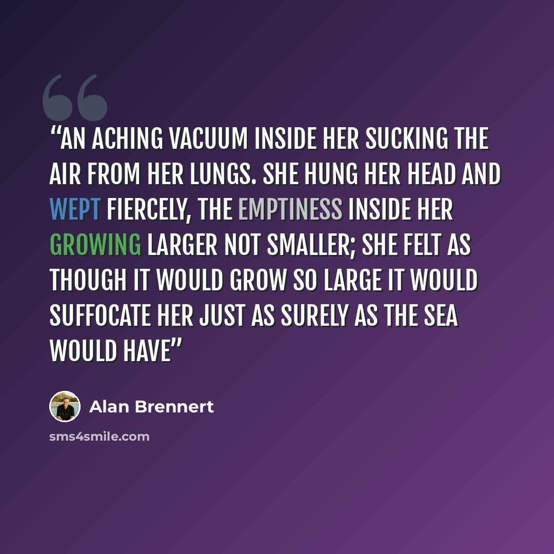 “An aching vacuum inside her sucking the air from her lungs. She hung her head and wept fiercely, the emptiness inside her growing larger not smaller; she felt as though it would grow so large it would suffocate her just as surely as the sea would have” quote by Alan Brennert
