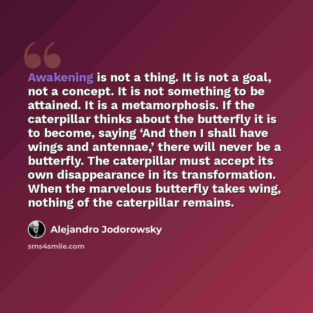 “Awakening is not a thing. It is not a goal, not a concept. It is not something to be attained. It is a metamorphosis. If the caterpillar thinks about the butterfly it is to become, saying ‘And then I shall have wings and antennae,’ there will never be a butterfly. The caterpillar must accept its…” quote by Alejandro Jodorowsky