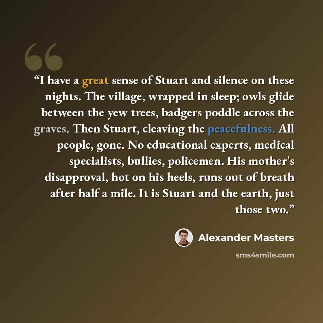 “I have a great sense of Stuart and silence on these nights. The village, wrapped in sleep; owls glide between the yew trees, badgers poddle across the graves. Then Stuart, cleaving the peacefulness. All people, gone. No educational experts, medical specialists, bullies, policemen. His mother's…” quote by Alexander Masters