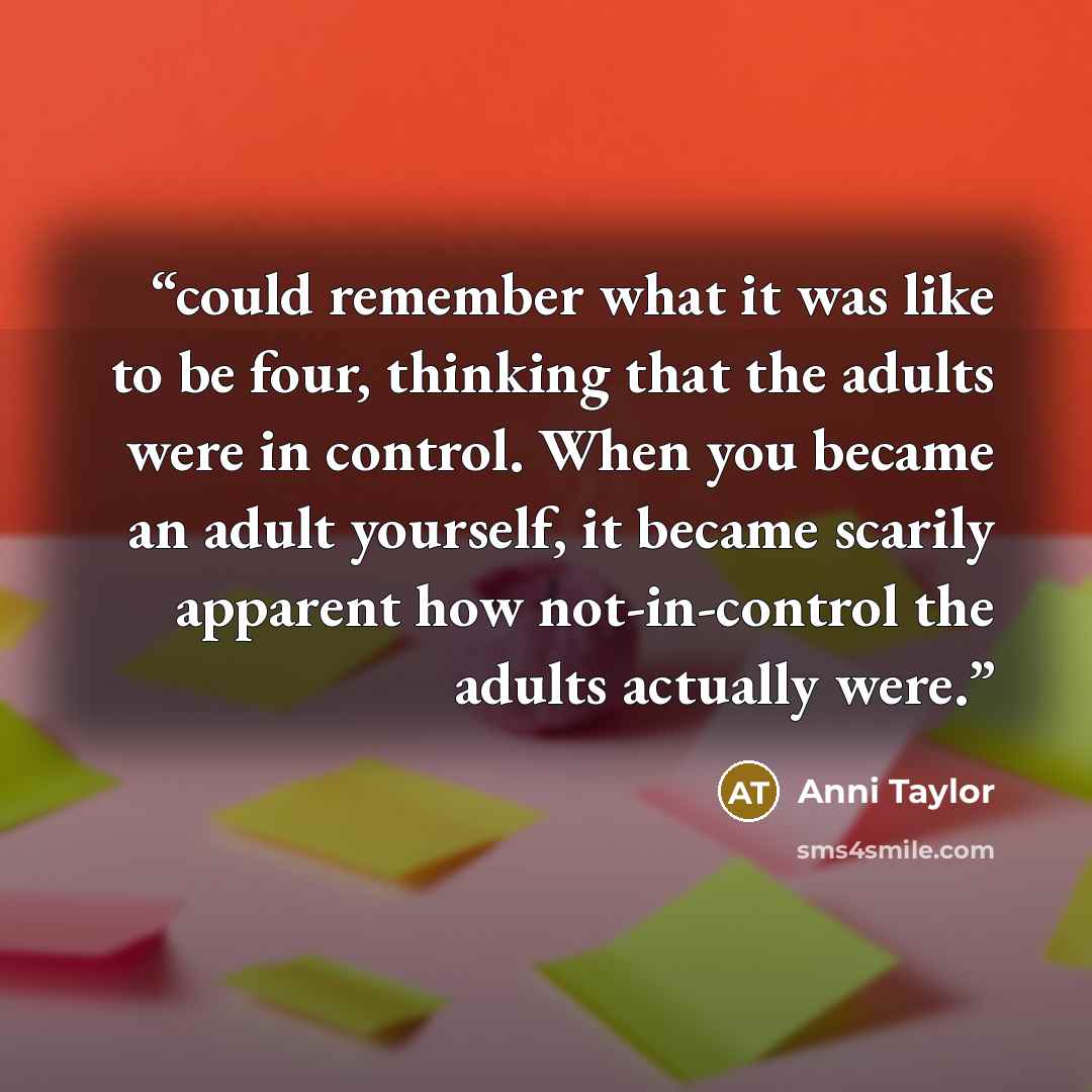 “could remember what it was like to be four, thinking that the adults were in control. When you became an adult yourself, it became scarily apparent how not-in-control the adults actually were.” quote by Anni Taylor