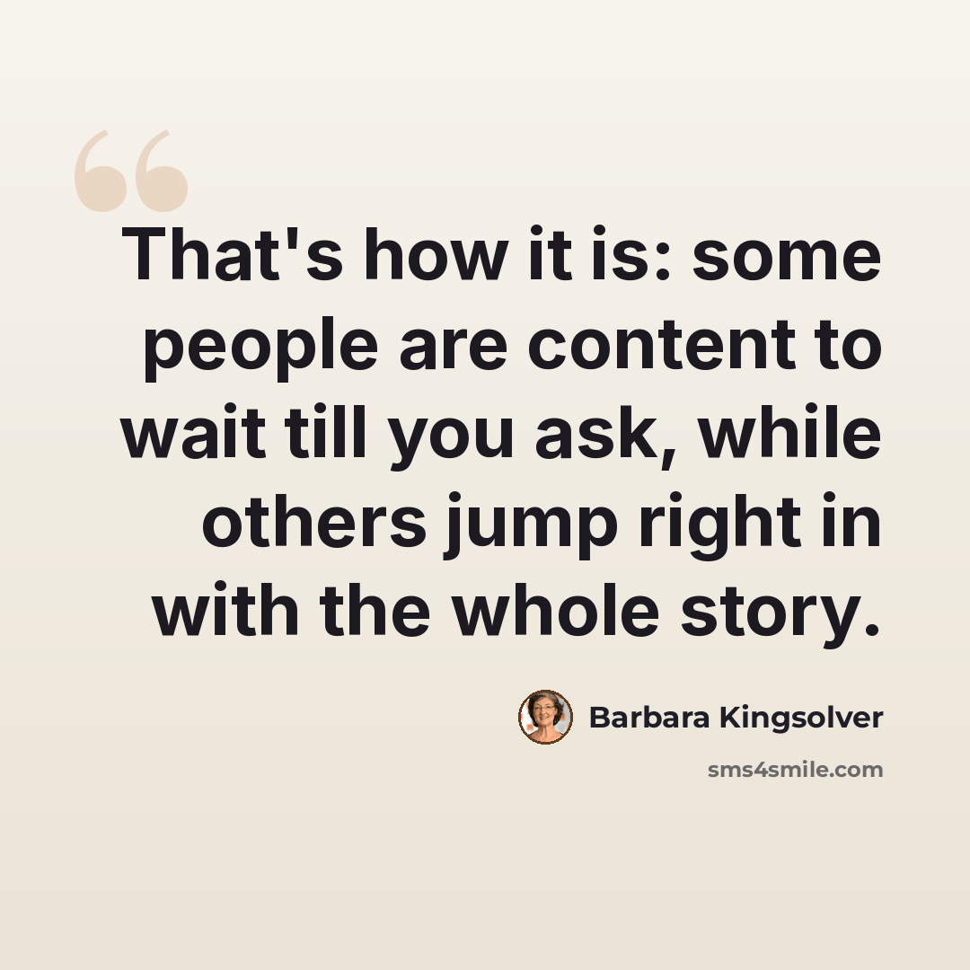 “That's how it is: some people are content to wait till you ask, while others jump right in with the whole story.” quote by Barbara Kingsolver
