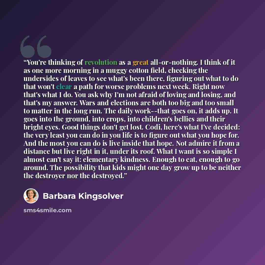 “You're thinking of revolution as a great all-or-nothing. I think of it as one more morning in a muggy cotton field, checking the undersides of leaves to see what's been there, figuring out what to do that won't clear a path for worse problems next week. Right now that's what I do. You ask why I'm…” quote by Barbara Kingsolver