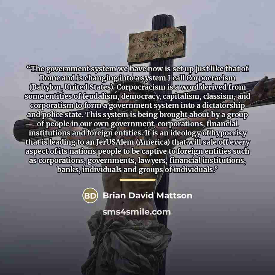 “The government system we have now is set up just like that of Rome and is changing into a system I call Corpocracism (Babylon, United States). Corpocracism is a word derived from some entities of feudalism, democracy, capitalism, classism, and corporatism to form a government system into a…” quote by Brian David Mattson