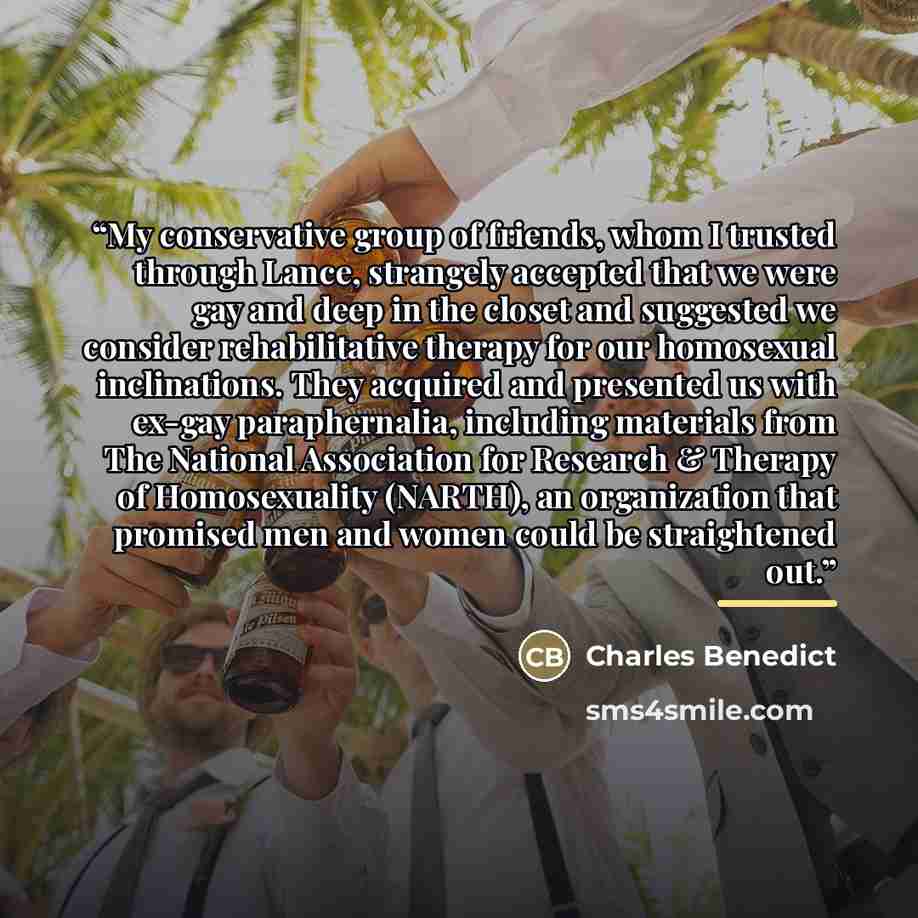 “My conservative group of friends, whom I trusted through Lance, strangely accepted that we were gay and deep in the closet and suggested we consider rehabilitative therapy for our homosexual inclinations. They acquired and presented us with ex-gay paraphernalia, including materials from The…” quote by Charles Benedict