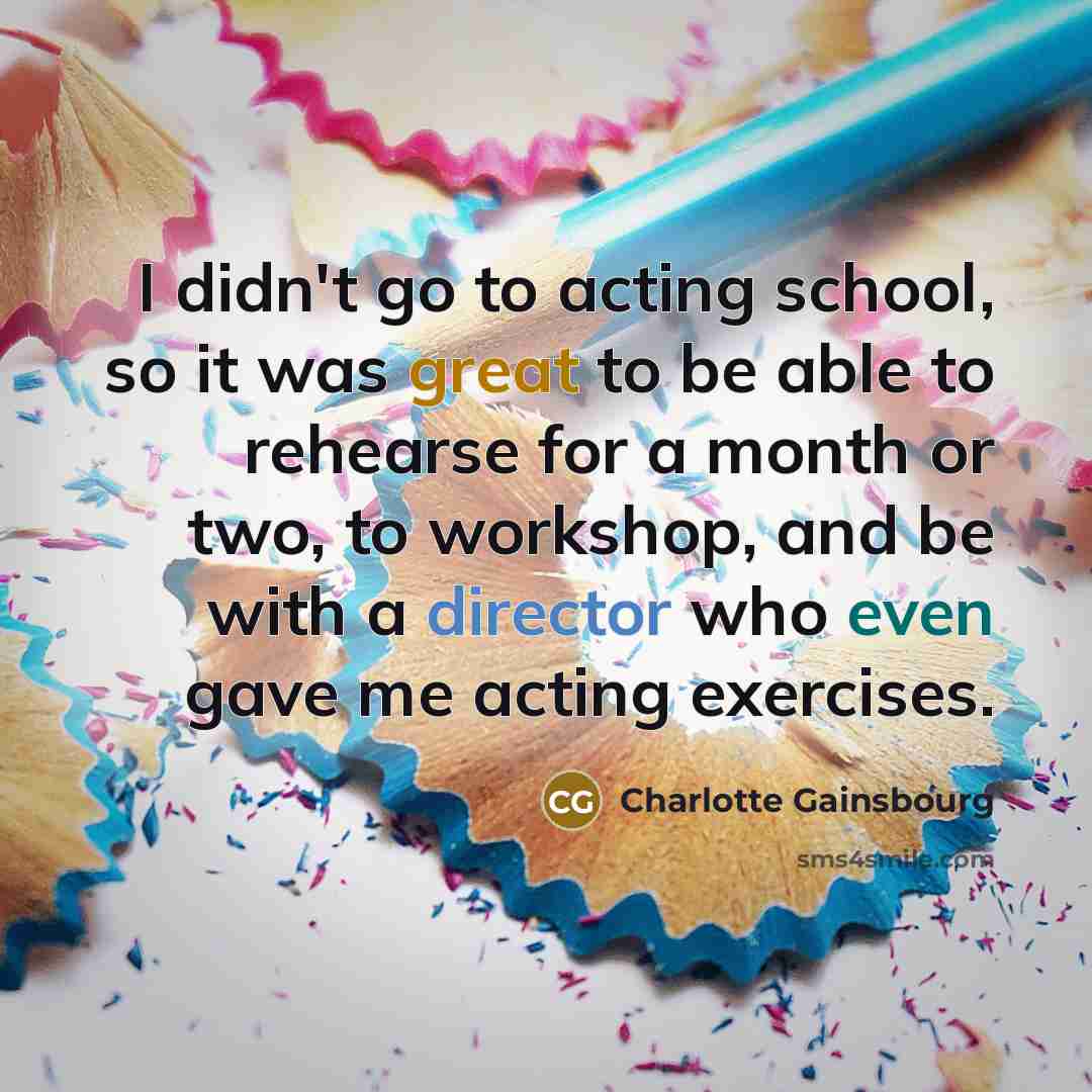 “I didn't go to acting school, so it was great to be able to rehearse for a month or two, to workshop, and be with a director who even gave me acting exercises.” quote by Charlotte Gainsbourg