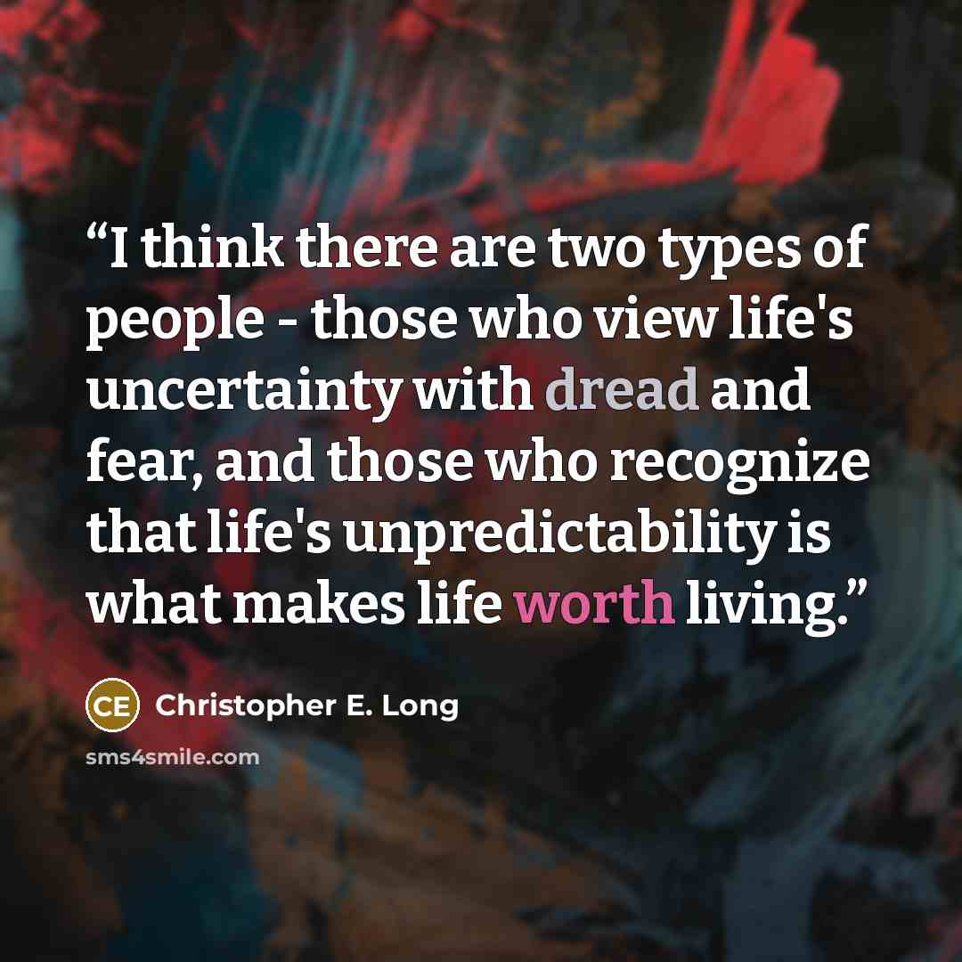 “I think there are two types of people - those who view life's uncertainty with dread and fear, and those who recognize that life's unpredictability is what makes life worth living.” quote by Christopher E. Long