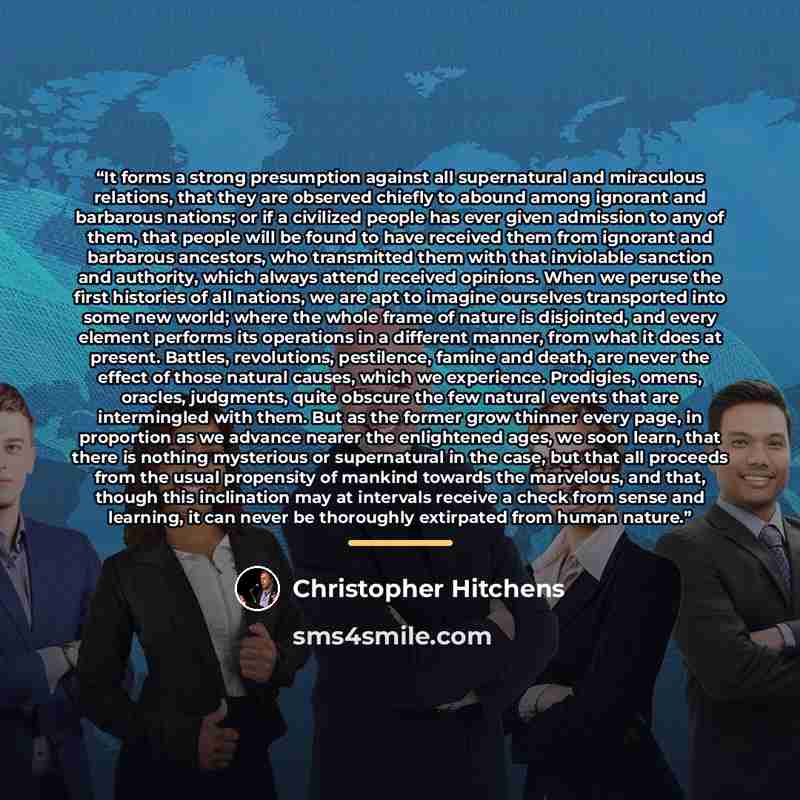 “It forms a strong presumption against all supernatural and miraculous relations, that they are observed chiefly to abound among ignorant and barbarous nations; or if a civilized people has ever given admission to any of them, that people will be found to have received them from ignorant and…” quote by Christopher Hitchens