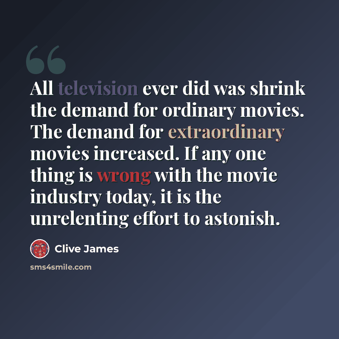 “All television ever did was shrink the demand for ordinary movies. The demand for extraordinary movies increased. If any one thing is wrong with the movie industry today, it is the unrelenting effort to astonish.” quote by Clive James