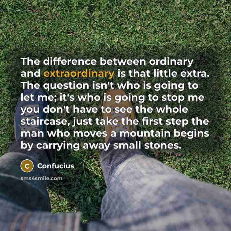 “The difference between ordinary and extraordinary is that little extra. The question isn't who is going to let me; it's who is going to stop me you don't have to see the whole staircase, just take the first step the man who moves a mountain begins by carrying away small stones.” quote by Confucius