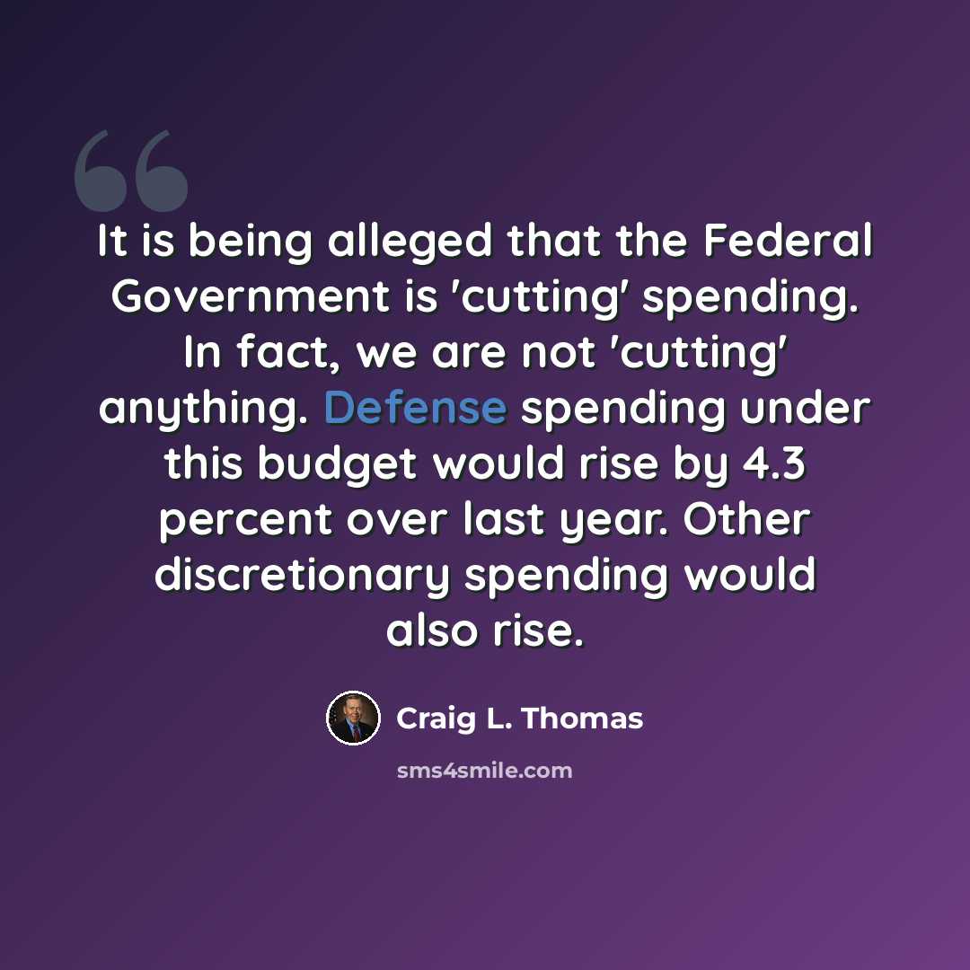 “It is being alleged that the Federal Government is 'cutting' spending. In fact, we are not 'cutting' anything. Defense spending under this budget would rise by 4.3 percent over last year. Other discretionary spending would also rise.” quote by Craig L. Thomas