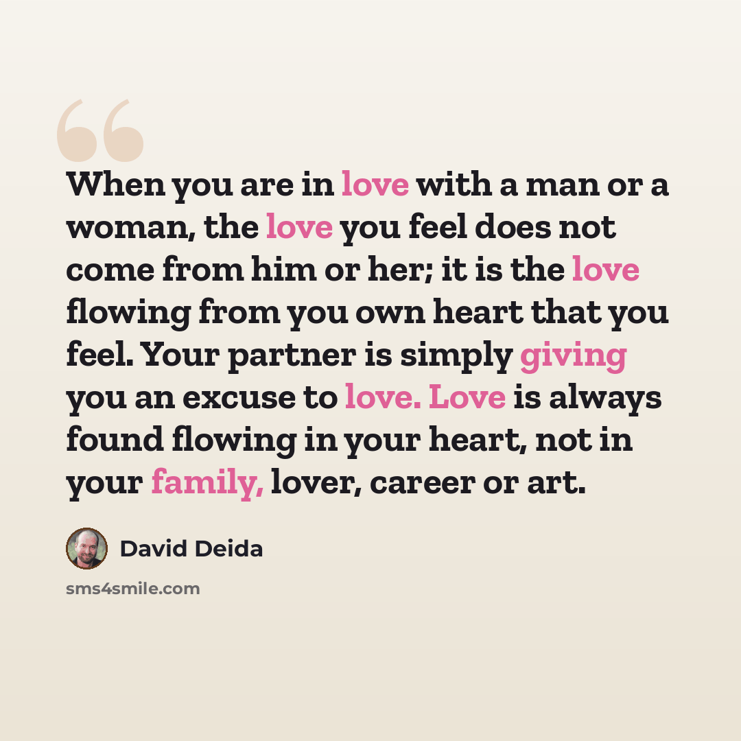 “When you are in love with a man or a woman, the love you feel does not come from him or her; it is the love flowing from you own heart that you feel. Your partner is simply giving you an excuse to love. Love is always found flowing in your heart, not in your family, lover, career or art.” quote by David Deida
