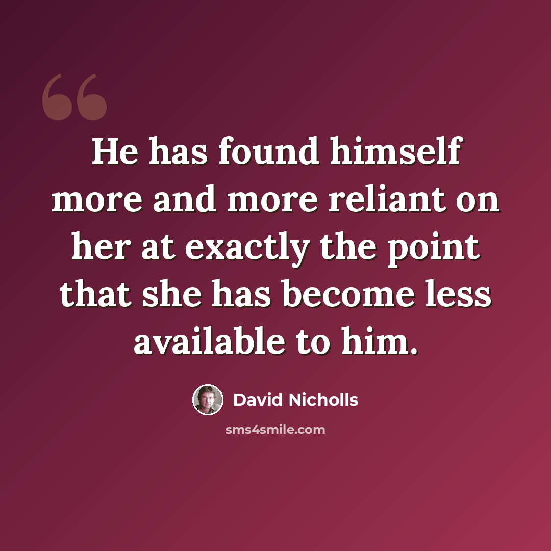 “He has found himself more and more reliant on her at exactly the point that she has become less available to him.” quote by David Nicholls