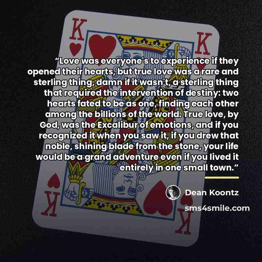 “Love was everyone's to experience if they opened their hearts, but true love was a rare and sterling thing, damn if it wasn't, a sterling thing that required the intervention of destiny: two hearts fated to be as one, finding each other among the billions of the world. True love, by God, was the…” quote by Dean Koontz