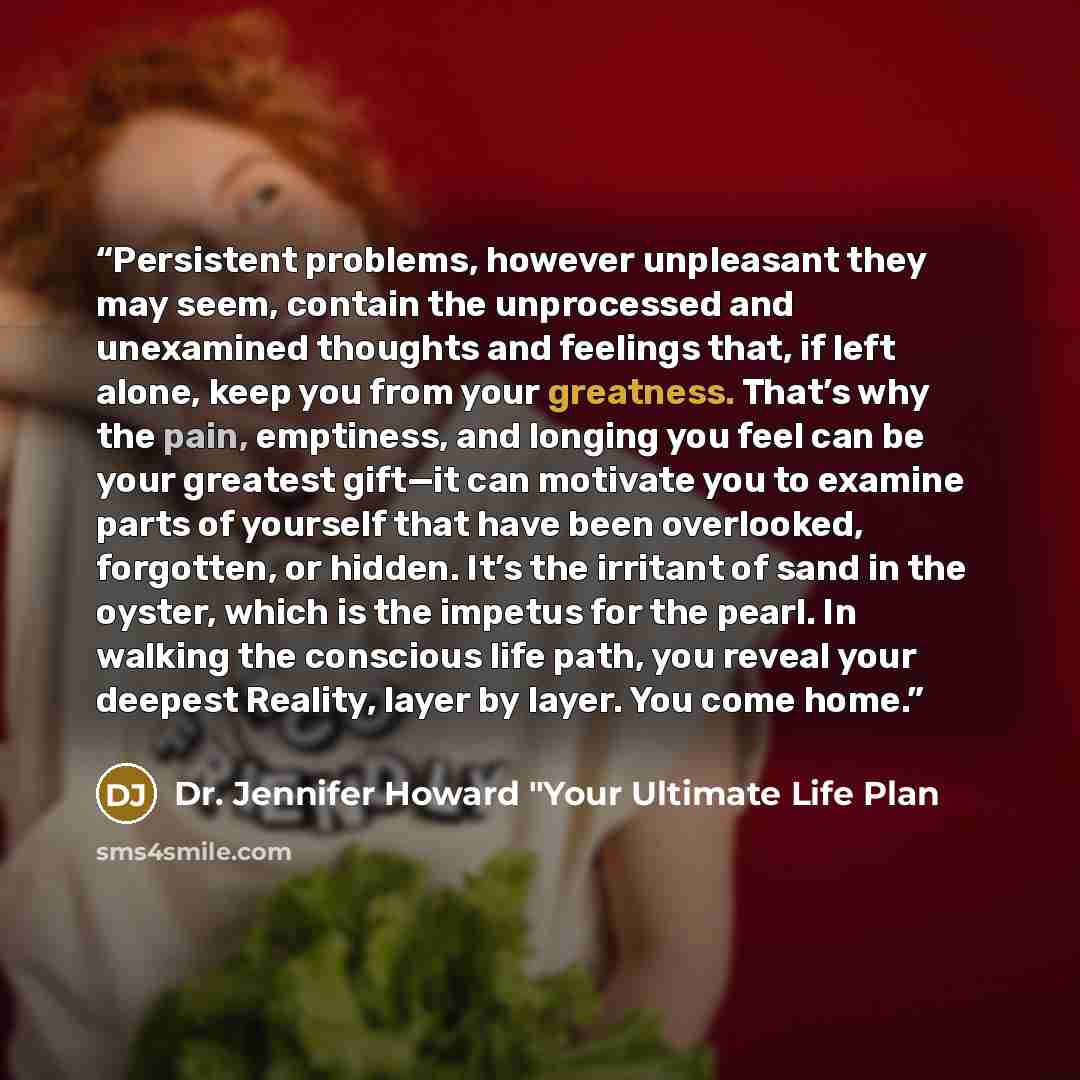 “Persistent problems, however unpleasant they may seem, contain the unprocessed and unexamined thoughts and feelings that, if left alone, keep you from your greatness. That’s why the pain, emptiness, and longing you feel can be your greatest gift—it can motivate you to examine parts of yourself…” quote by Dr. Jennifer Howard "Your Ultimate Life Plan