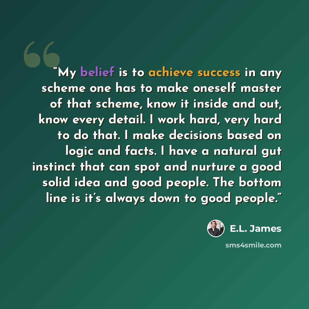 “My belief is to achieve success in any scheme one has to make oneself master of that scheme, know it inside and out, know every detail. I work hard, very hard to do that. I make decisions based on logic and facts. I have a natural gut instinct that can spot and nurture a good solid idea and good…” quote by E.L. James