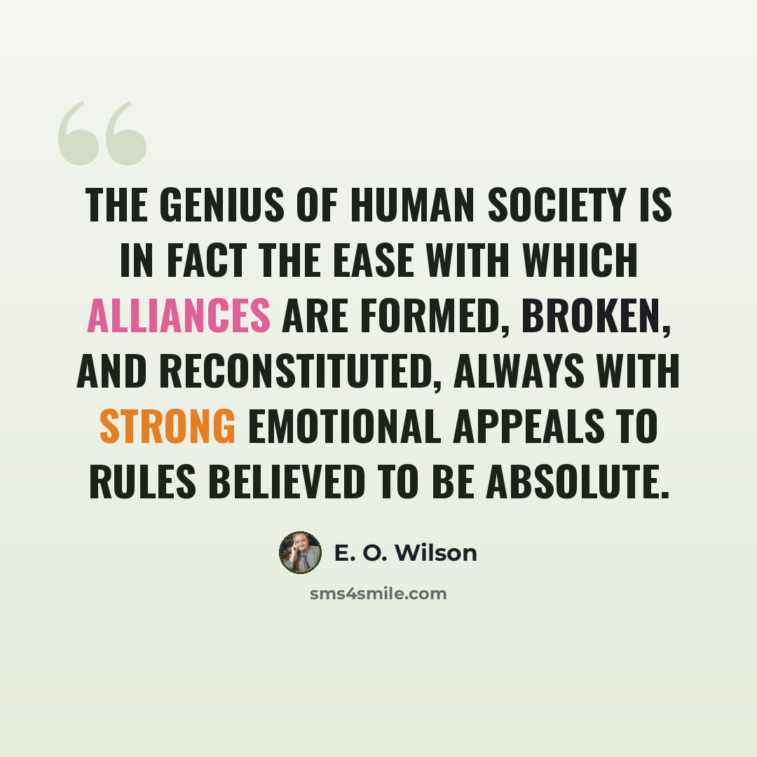 “The genius of human society is in fact the ease with which alliances are formed, broken, and reconstituted, always with strong emotional appeals to rules believed to be absolute.” quote by E. O. Wilson