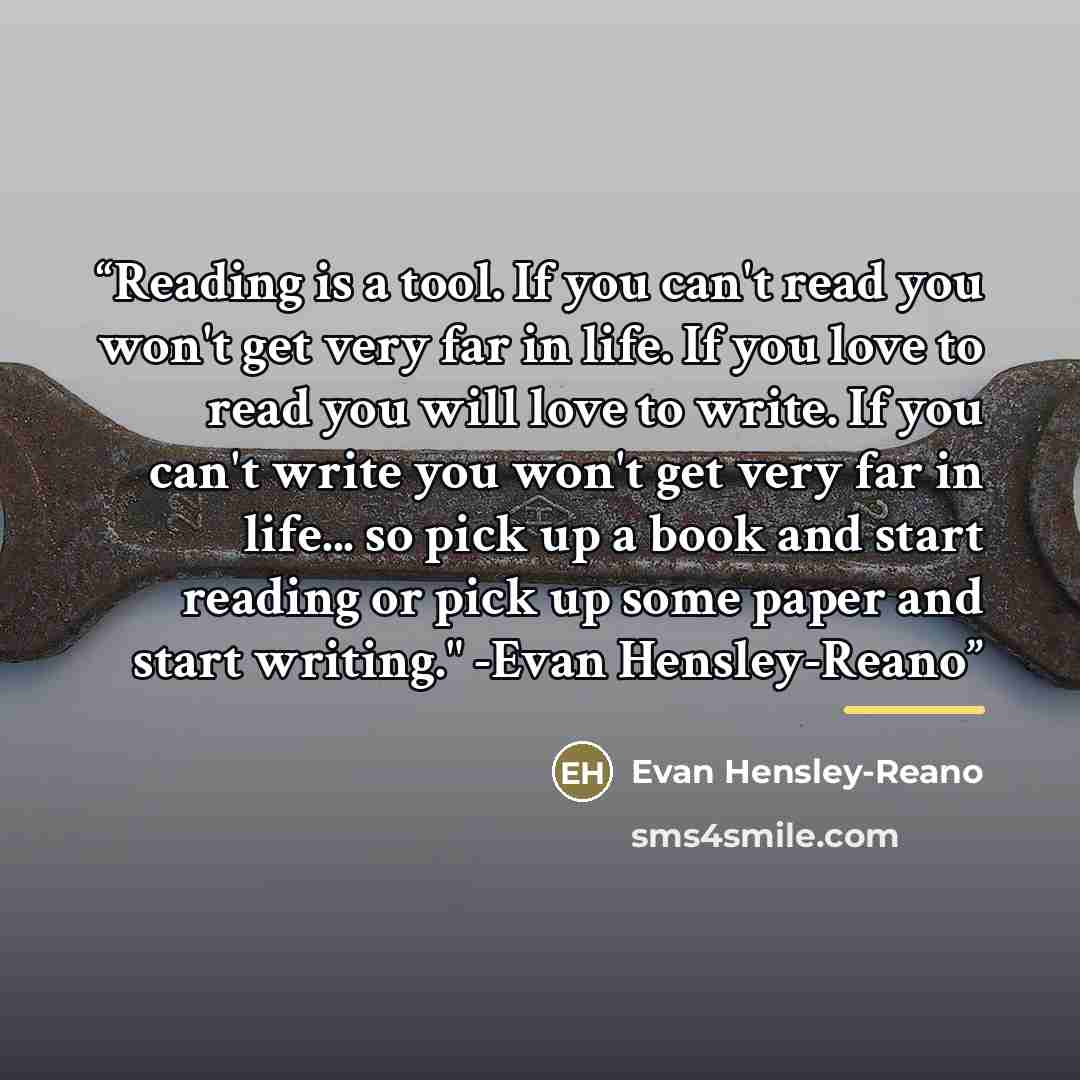 “Reading is a tool. If you can't read you won't get very far in life. If you love to read you will love to write. If you can't write you won't get very far in life... so pick up a book and start reading or pick up some paper and start writing." -Evan Hensley-Reano” quote by Evan Hensley-Reano