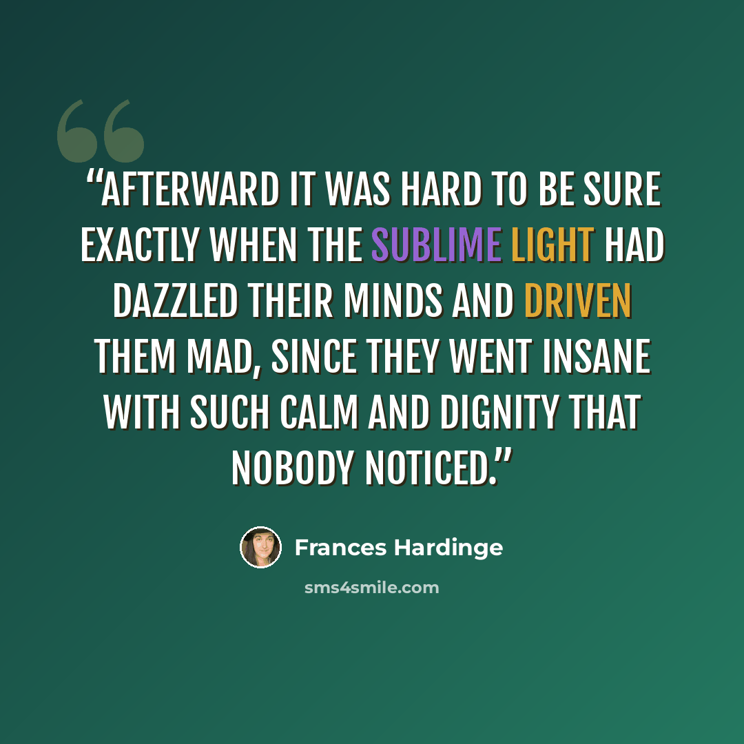 “Afterward it was hard to be sure exactly when the sublime light had dazzled their minds and driven them mad, since they went insane with such calm and dignity that nobody noticed.” quote by Frances Hardinge